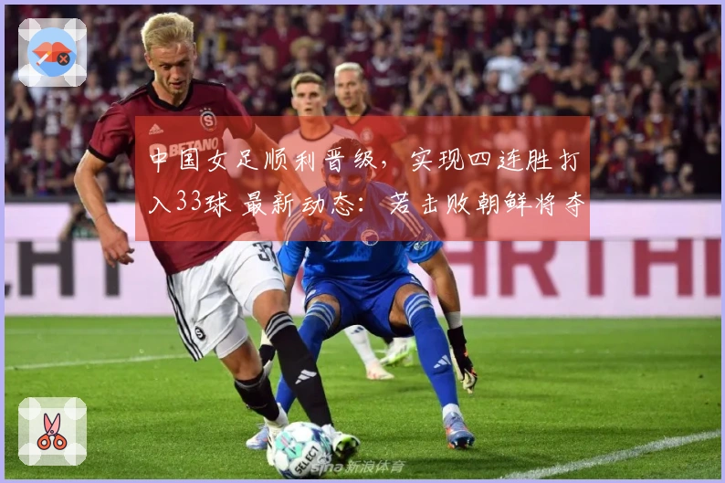 中国女足顺利晋级，实现四连胜打入33球 最新动态：若击败朝鲜将夺取小组第一