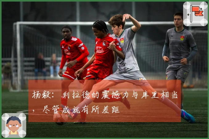 杨毅：利拉德的震撼力与库里相当，尽管成就有所差距