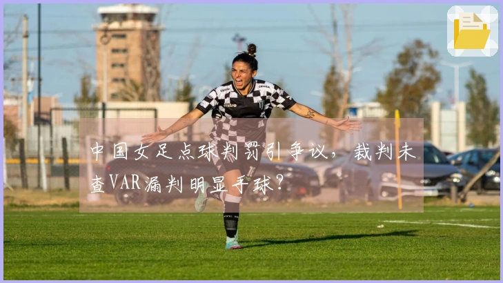 中国女足点球判罚引争议，裁判未查VAR漏判明显手球？