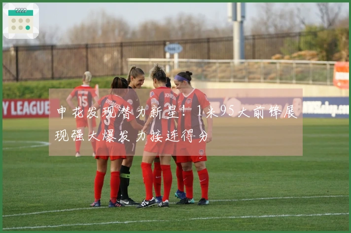 申花发现潜力新星！1米95大前锋展现强大爆发力接连得分