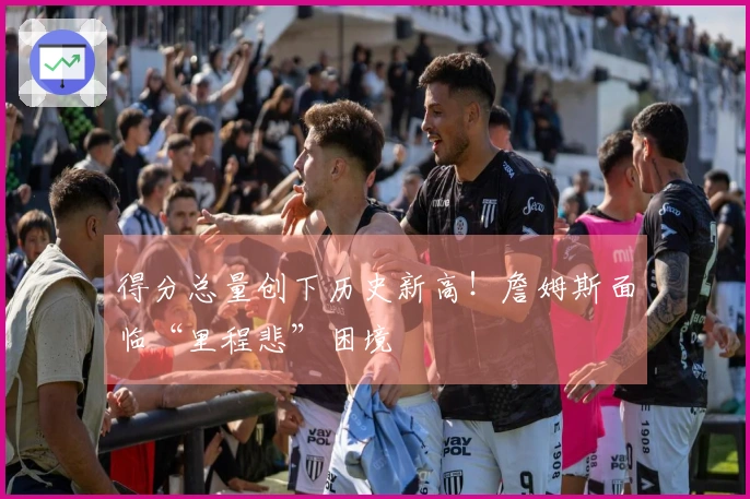 得分总量创下历史新高！詹姆斯面临“里程悲”困境