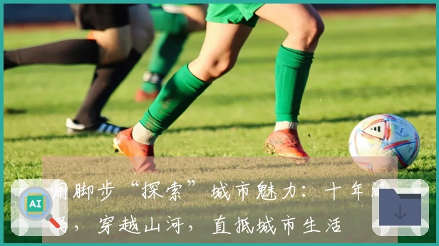 用脚步“探索”城市魅力：十年汉马，穿越山河，直抵城市生活