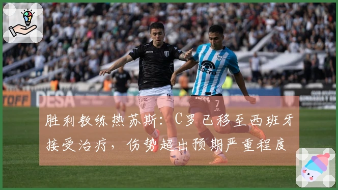 胜利教练热苏斯：C罗已移至西班牙接受治疗，伤势超出预期严重程度