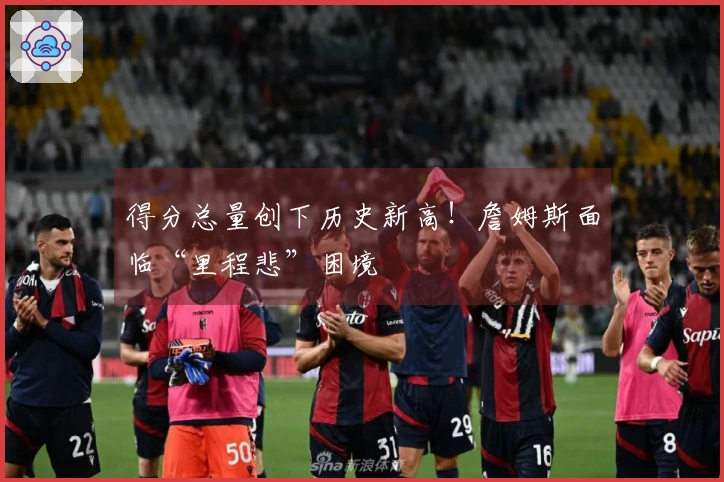 得分总量创下历史新高！詹姆斯面临“里程悲”困境