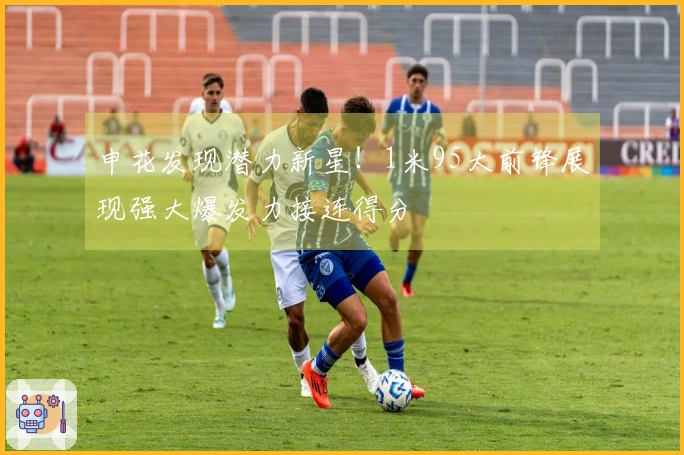 申花发现潜力新星！1米95大前锋展现强大爆发力接连得分
