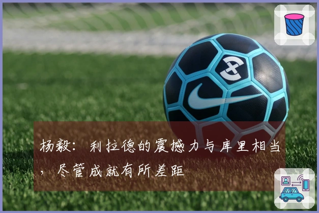 杨毅:利拉德的震撼力与库里相当,尽管成就有所差距