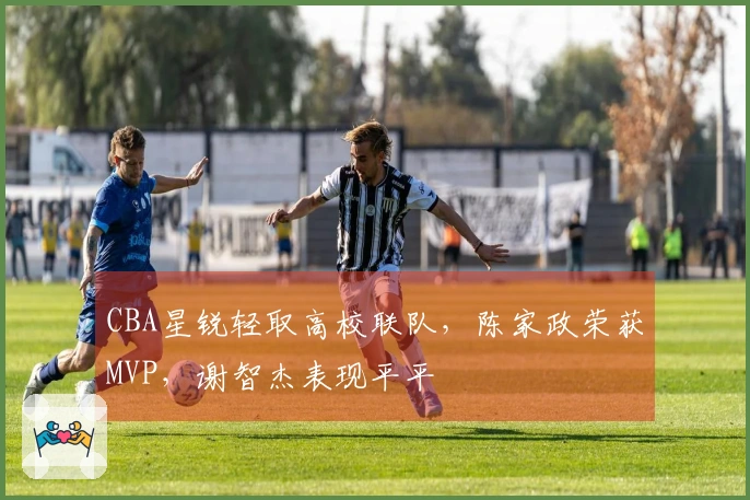 CBA星锐轻取高校联队，陈家政荣获MVP，谢智杰表现平平