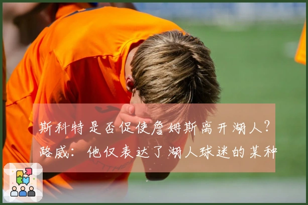 斯科特是否促使詹姆斯离开湖人？路威：他仅表达了湖人球迷的某种想法