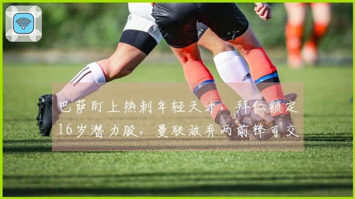 巴萨盯上热刺年轻天才，拜仁锁定16岁潜力股，曼联放弃两前锋可交易回8000万