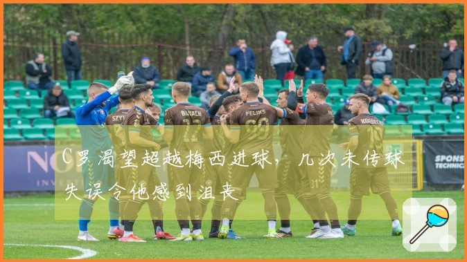 C罗渴望超越梅西进球，几次未传球失误令他感到沮丧