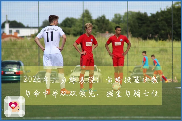 2026年三分球表现：黄蜂投篮次数与命中率双双领先，掘金与骑士位列前五，勇士出手频率居第二