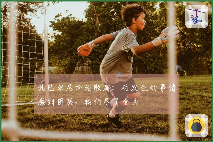扎巴尔尼评论败局：对发生的事情感到困惑，我们尽了全力