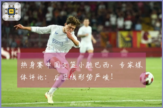 热身赛中国女篮小胜巴西，专家媒体评论：后卫线形势严峻！