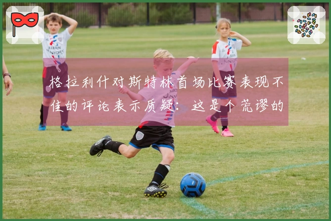 格拉利什对斯特林首场比赛表现不佳的评论表示质疑：这是个荒谬的帖子？