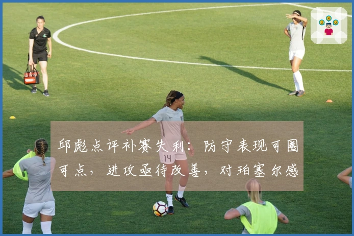 邱彪点评补赛失利：防守表现可圈可点，进攻亟待改善，对珀塞尔感到失望