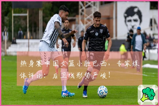 热身赛中国女篮小胜巴西，专家媒体评论：后卫线形势严峻！